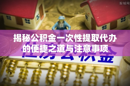 大同揭秘公积金一次性提取代办的便捷之道与注意事项